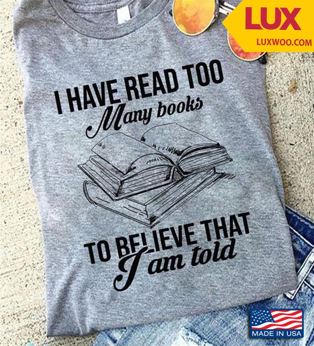 I Have Read Too Many Books To Believe What I Am Told Shirt Size Up To 5xl