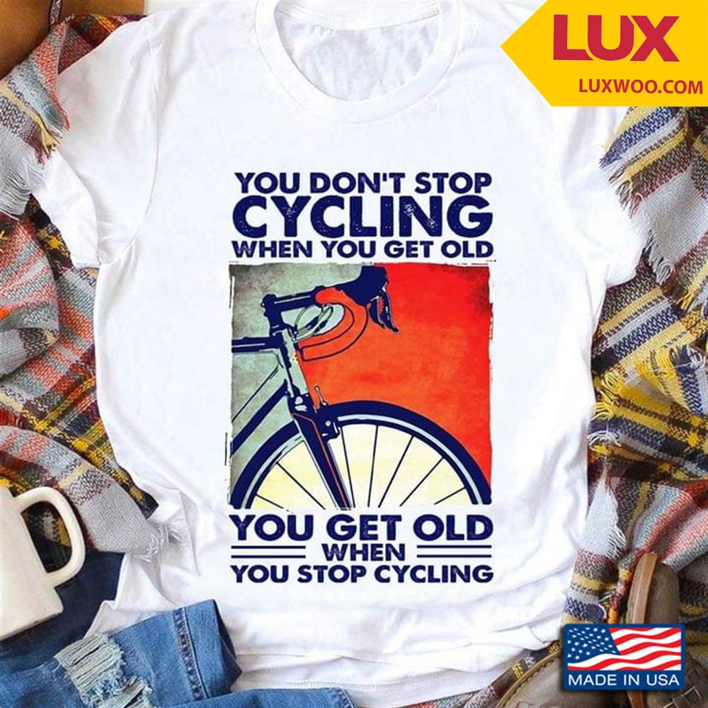 You Dont Stop Cycling When You Get Old You Get Old When You Stop Cycling Shirt Size Up To 5xl