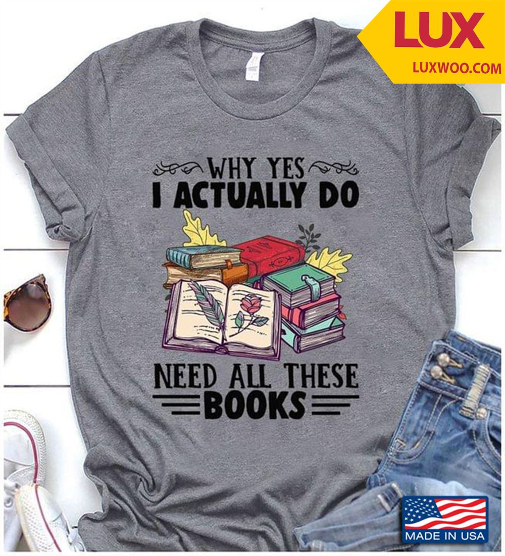 Why Yes I Actually Do Need All These Books Book Lovers Shirt Size Up To 5xl