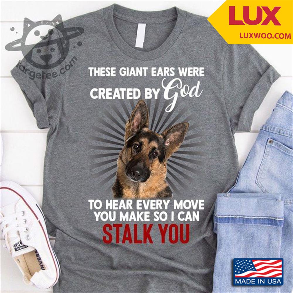 German Shepherd These Giant Ears Were Created By God To Hear Every Move You Make So I Can Stalk You Tshirt Size Up To 5xl