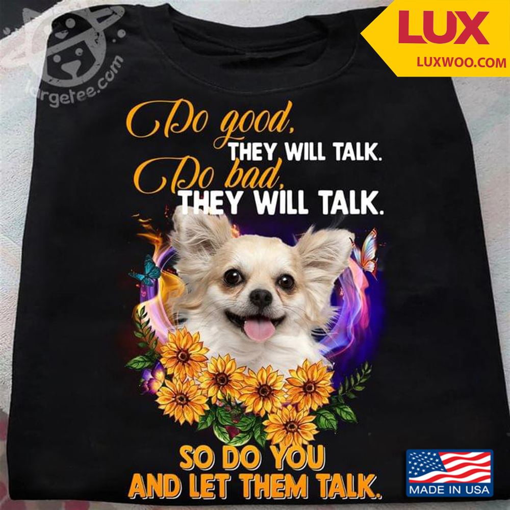 Chihuahua Do Good They Will Talk Do Bad They Will Talk So Do You And Let Them Talk Shirt Size Up To 5xl