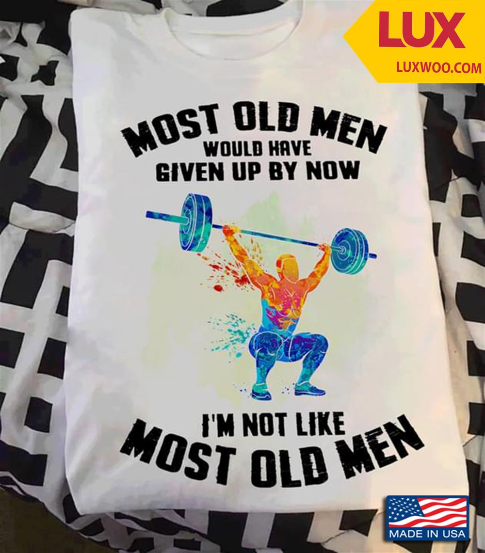 Lifting Weights Most Old Men Would Have Given Up By Now Im Not Like Most Old Men Shirt Size Up To 5xl