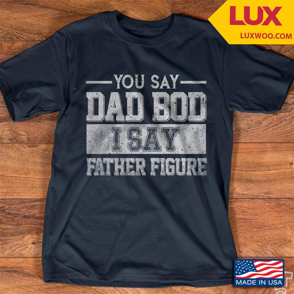 You Say Dad Bod I Say Father Figure Shirt Size Up To 5xl
