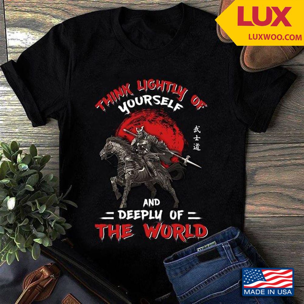 Samurai Think Lightly Of Yourself And Deeply Of The World Shirt Size Up To 5xl