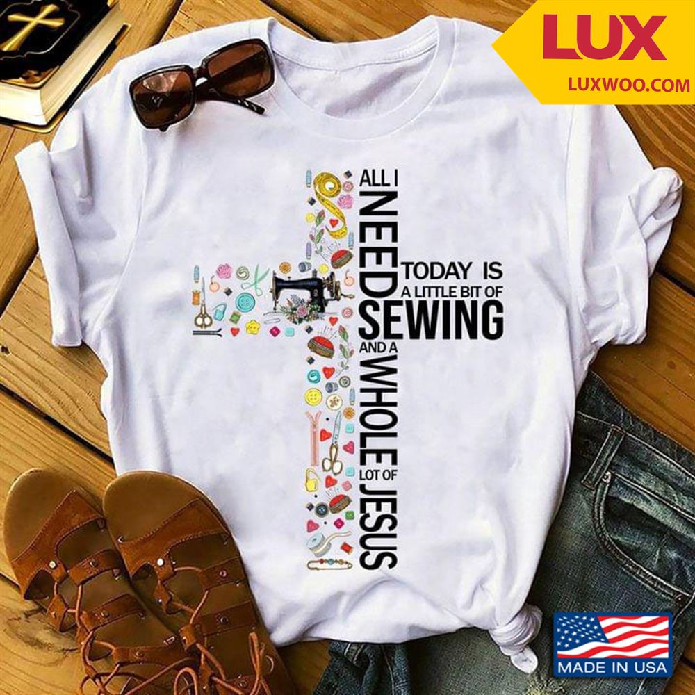 All I Need Today Is A Little Bit Of Sewing And A Whole Lot Of Jesus Shirt Size Up To 5xl